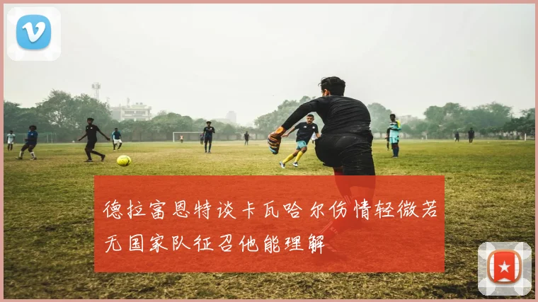 德拉富恩特谈卡瓦哈尔伤情轻微若无国家队征召他能理解