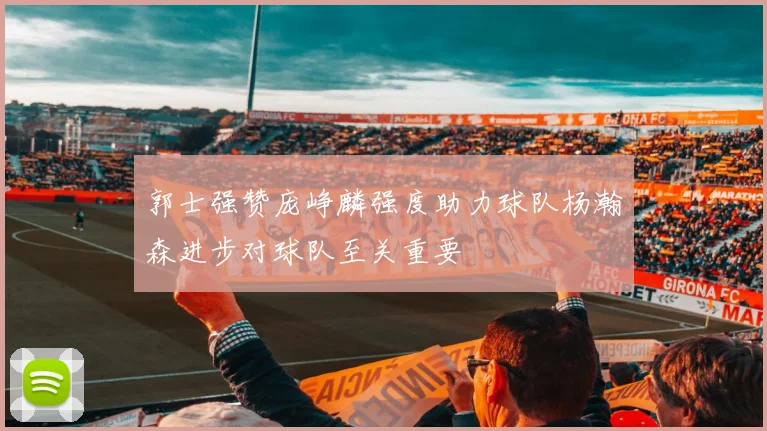 郭士强赞庞峥麟强度助力球队杨瀚森进步对球队至关重要