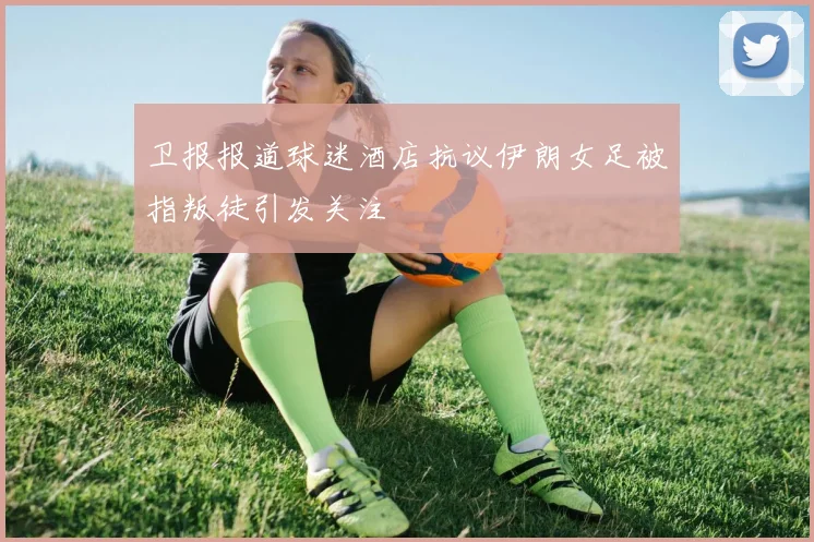 卫报报道球迷酒店抗议伊朗女足被指叛徒引发关注