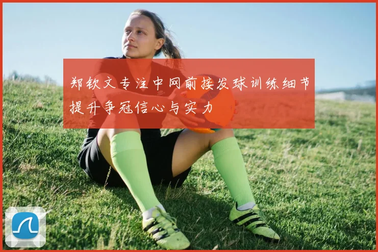 郑钦文专注中网前接发球训练细节提升争冠信心与实力