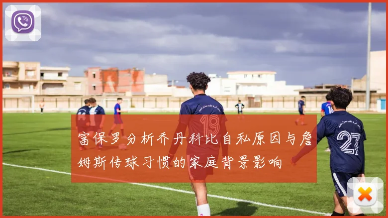 富保罗分析乔丹科比自私原因与詹姆斯传球习惯的家庭背景影响
