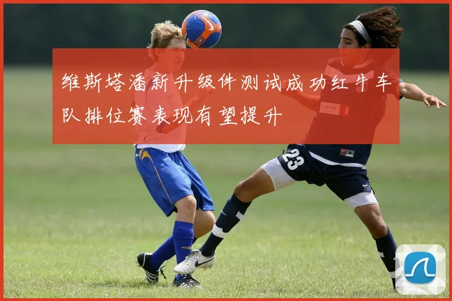 维斯塔潘新升级件测试成功红牛车队排位赛表现有望提升