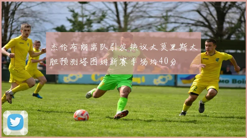 杰伦布朗离队引发热议大莫里斯大胆预测塔图姆新赛季场均40分