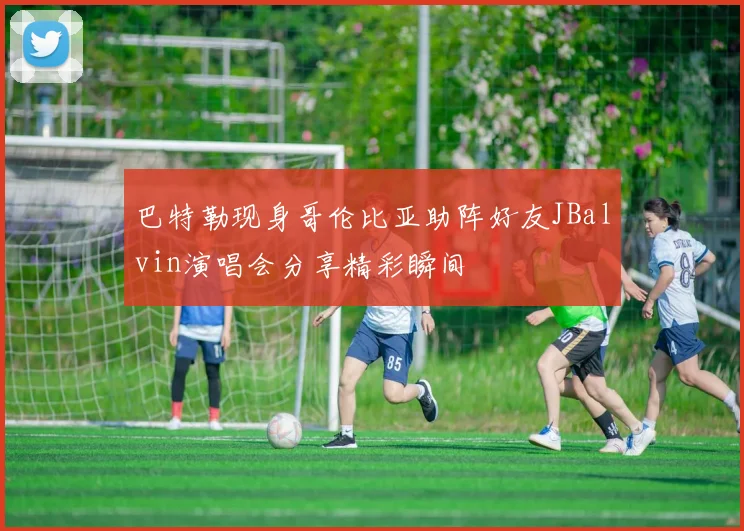 巴特勒现身哥伦比亚助阵好友JBalvin演唱会分享精彩瞬间