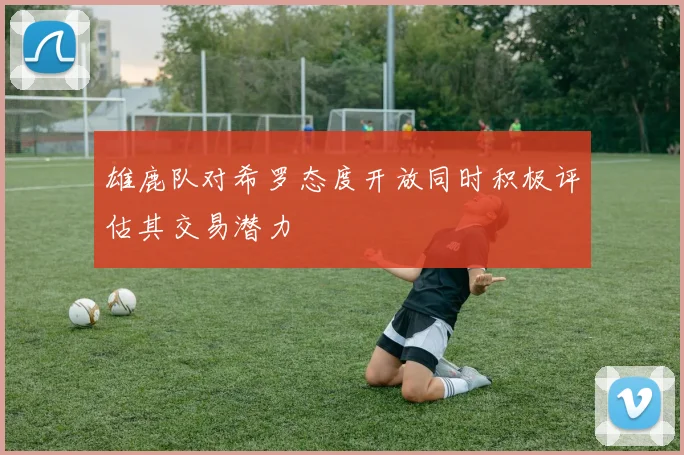 雄鹿队对希罗态度开放同时积极评估其交易潜力