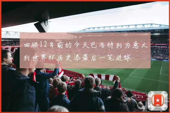 回顾12年前的今天巴洛特利为意大利世界杯历史添最后一笔进球