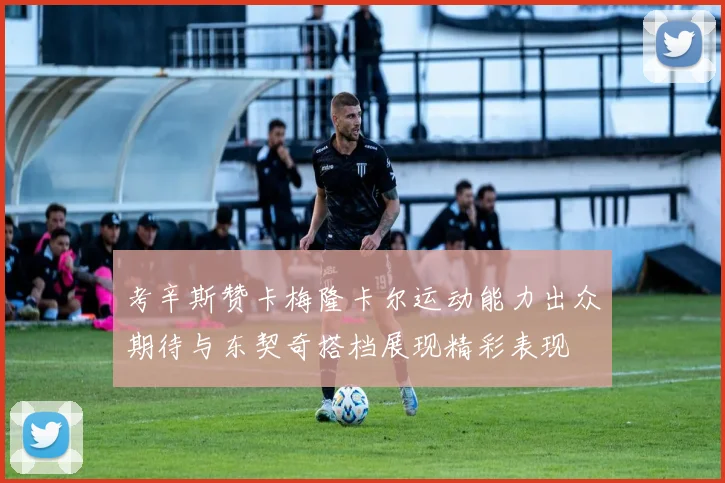 考辛斯赞卡梅隆卡尔运动能力出众期待与东契奇搭档展现精彩表现
