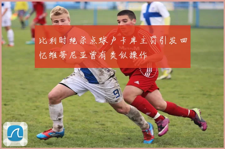 比利时绝杀点球卢卡库主罚引发回忆维蒂尼亚曾有类似操作