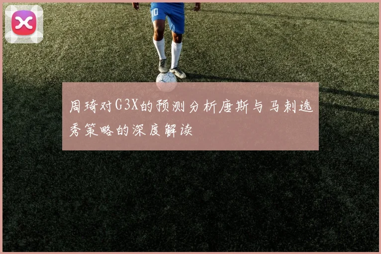 周琦对G3X的预测分析唐斯与马刺选秀策略的深度解读