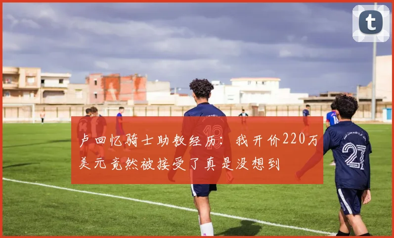 卢回忆骑士助教经历：我开价220万美元竟然被接受了真是没想到