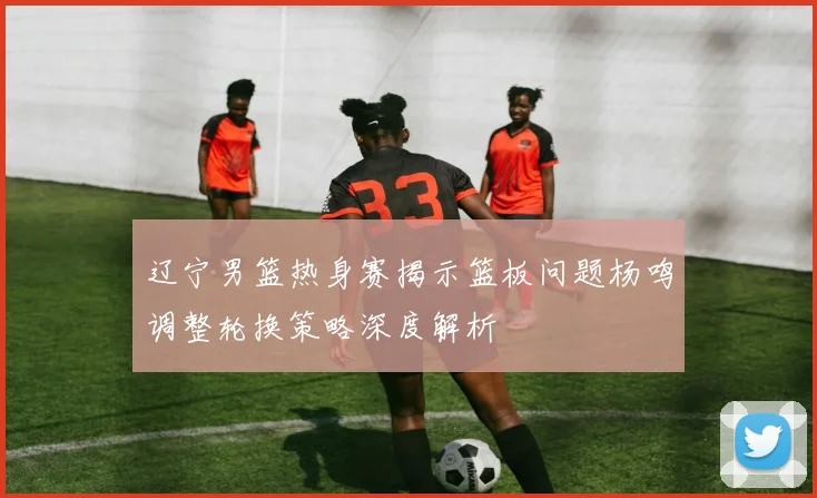 辽宁男篮热身赛揭示篮板问题杨鸣调整轮换策略深度解析