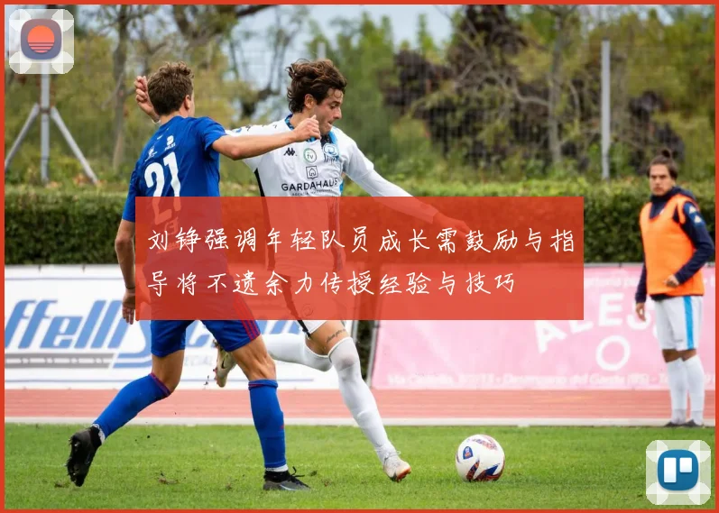 刘铮强调年轻队员成长需鼓励与指导将不遗余力传授经验与技巧