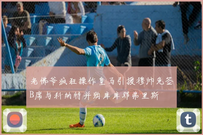 老佛爷疯狂操作皇马引援穆帅免签B席与科纳特并购库库邓弗里斯
