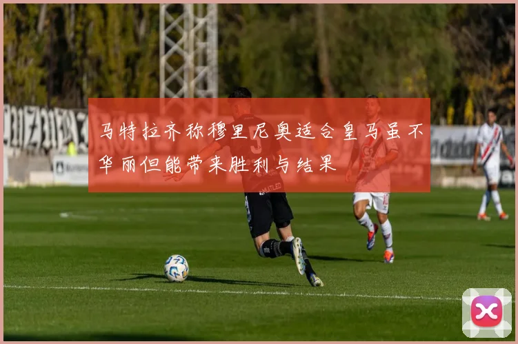 马特拉齐称穆里尼奥适合皇马虽不华丽但能带来胜利与结果