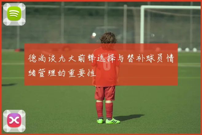 德尚谈九大前锋选择与替补球员情绪管理的重要性
