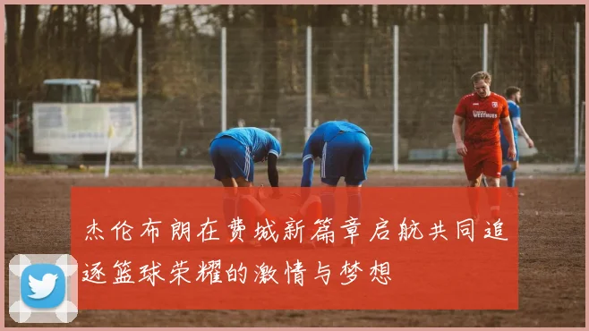 杰伦布朗在费城新篇章启航共同追逐篮球荣耀的激情与梦想