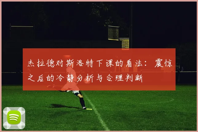 杰拉德对斯洛特下课的看法：震惊之后的冷静分析与合理判断