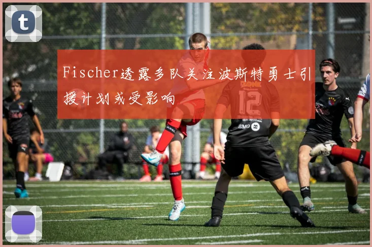 Fischer透露多队关注波斯特勇士引援计划或受影响