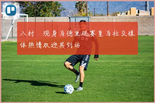八村塁现身马德里观赛皇马社交媒体热情欢迎其到访