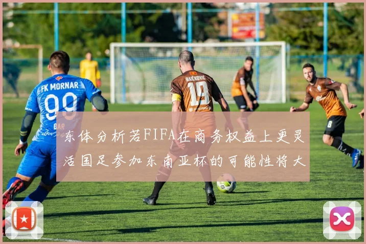 东体分析若FIFA在商务权益上更灵活国足参加东南亚杯的可能性将大增