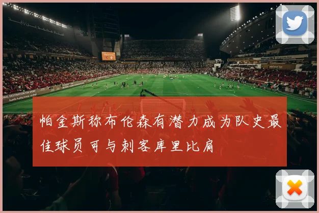 帕金斯称布伦森有潜力成为队史最佳球员可与刺客库里比肩