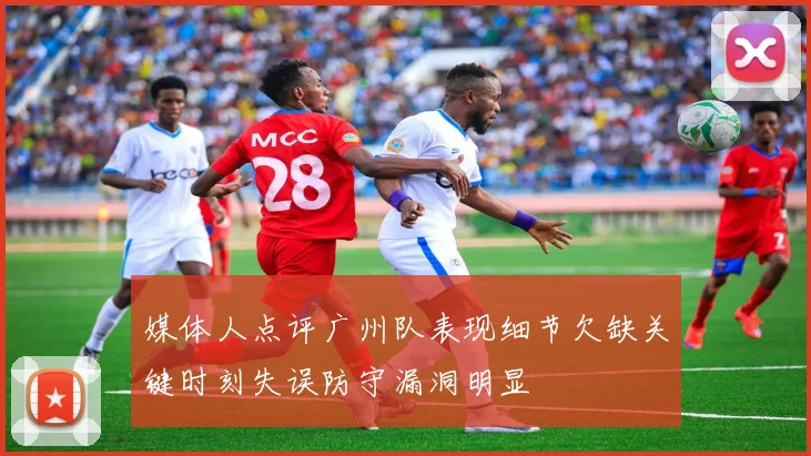 媒体人点评广州队表现细节欠缺关键时刻失误防守漏洞明显